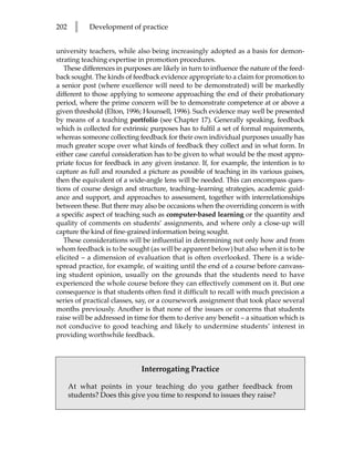 202    l    Development of practice


university teachers, while also being increasingly adopted as a basis for demon-
strating teaching expertise in promotion procedures.
   These differences in purposes are likely in turn to influence the nature of the feed-
back sought. The kinds of feedback evidence appropriate to a claim for promotion to
a senior post (where excellence will need to be demonstrated) will be markedly
different to those applying to someone approaching the end of their probationary
period, where the prime concern will be to demonstrate competence at or above a
given threshold (Elton, 1996; Hounsell, 1996). Such evidence may well be presented
by means of a teaching portfolio (see Chapter 17). Generally speaking, feedback
which is collected for extrinsic purposes has to fulfil a set of formal requirements,
whereas someone collecting feedback for their own individual purposes usually has
much greater scope over what kinds of feedback they collect and in what form. In
either case careful consideration has to be given to what would be the most appro-
priate focus for feedback in any given instance. If, for example, the intention is to
capture as full and rounded a picture as possible of teaching in its various guises,
then the equivalent of a wide-angle lens will be needed. This can encompass ques-
tions of course design and structure, teaching–learning strategies, academic guid-
ance and support, and approaches to assessment, together with interrelationships
between these. But there may also be occasions when the overriding concern is with
a specific aspect of teaching such as computer-based learning or the quantity and
quality of comments on students’ assignments, and where only a close-up will
capture the kind of fine-grained information being sought.
   These considerations will be influential in determining not only how and from
whom feedback is to be sought (as will be apparent below) but also when it is to be
elicited – a dimension of evaluation that is often overlooked. There is a wide-
spread practice, for example, of waiting until the end of a course before canvass-
ing student opinion, usually on the grounds that the students need to have
experienced the whole course before they can effectively comment on it. But one
consequence is that students often find it difficult to recall with much precision a
series of practical classes, say, or a coursework assignment that took place several
months previously. Another is that none of the issues or concerns that students
raise will be addressed in time for them to derive any benefit – a situation which is
not conducive to good teaching and likely to undermine students’ interest in
providing worthwhile feedback.



                              Interrogating Practice

      At what points in your teaching do you gather feedback from
      students? Does this give you time to respond to issues they raise?
 