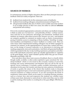 The evaluation of teaching       l   203


SOURCES OF FEEDBACK

In contemporary practice in higher education, there are three principal sources of
feedback which are widely recognized. These are:

•   feedback from students (by far the commonest source of feedback);
•   feedback from teaching colleagues and professional peers (Chapter 17);
•   self-generated feedback (the aim of which is not to enable university teachers
    to act as judge and jury in their own cause, but rather to cultivate reflection
    and promote self-scrutiny).

If it is to be considered appropriately systematic and robust, any feedback strategy
is likely to make use of at least two – and preferably all three – of these sources,
since each has its own distinctive advantages and limitations. Feedback from
students, for instance, offers direct access to the ‘learners’ eye-view’, and students
are uniquely qualified to comment on matters such as clarity of presentation,
pacing of material, access to computing or library facilities, ‘bunching’ of assign-
ment deadlines and helpfulness of tutors’ feedback on written work. There are
some issues where departmental teaching colleagues may be better equipped to
comment: for instance, on the appropriateness of course aims, content and struc-
ture; on the design of resource materials; or on alternatives in devising and
marking assignments, tests and examinations. And third, self-generated feedback,
which is grounded in the day-to-day teaching experiences, perceptions and reflec-
tions of the individuals concerned, opens up valuable opportunities to ‘capitalize
on the good things’ and to ‘repair mistakes quickly before they get out of hand’
(Ramsden and Dodds, 1989: 54).
    Over and above these three main sources of feedback, there is a fourth which,
though readily available, is often under-exploited or goes unnoticed: the ‘inci-
dental feedback’ which is to be found in the everyday routines of university
teaching and course administration and therefore does not call for the use of
specific survey techniques. It includes readily available information such as
attendance levels; pass, fail, transfer and drop-out rates; patterns of distribution
of marks or grades; the nature of the choices that students make in choosing
between assignment topics or test and examination questions; and the reports of
external examiners or subject reviewers. It can also encompass the kinds of
unobtrusive observations which can be made in a teaching–learning situation,
such as a lecture: how alert and responsive the students are; whether many
of them seem tired, distracted or uninvolved; to what extent they react to what
is said by looking at the teacher or avoiding his or her gaze (Bligh, 1998; Brown,
1978).
 