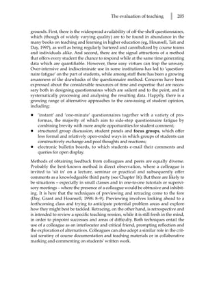 The evaluation of teaching        l   205


grounds. First, there is the widespread availability of off-the-shelf questionnaires,
which (though of widely varying quality) are to be found in abundance in the
many books on teaching and learning in higher education (eg, Hounsell, Tait and
Day, 1997), as well as being regularly bartered and cannibalized by course teams
and individuals alike. And second, there are the signal attractions of a method
that offers every student the chance to respond while at the same time generating
data which are quantifiable. However, these easy virtues can trap the unwary.
Over-intensive and indiscriminate use in some institutions has led to ‘question-
naire fatigue’ on the part of students, while among staff there has been a growing
awareness of the drawbacks of the questionnaire method. Concerns have been
expressed about the considerable resources of time and expertise that are neces-
sary both in designing questionnaires which are salient and to the point, and in
systematically processing and analysing the resulting data. Happily, there is a
growing range of alternative approaches to the canvassing of student opinion,
including:

•   ‘instant’ and ‘one-minute’ questionnaires together with a variety of pro-
    formas, the majority of which aim to side-step questionnaire fatigue by
    combining brevity with more ample opportunities for student comment;
•   structured group discussion, student panels and focus groups, which offer
    less formal and relatively open-ended ways in which groups of students can
    constructively exchange and pool thoughts and reactions;
•   electronic bulletin boards, to which students e-mail their comments and
    queries for open display.

Methods of obtaining feedback from colleagues and peers are equally diverse.
Probably the best-known method is direct observation, where a colleague is
invited to ‘sit in’ on a lecture, seminar or practical and subsequently offer
comments as a knowledgeable third party (see Chapter 16). But there are likely to
be situations – especially in small classes and in one-to-one tutorials or supervi-
sory meetings – where the presence of a colleague would be obtrusive and inhibit-
ing. It is here that the techniques of previewing and retracing come to the fore
(Day, Grant and Hounsell, 1998: 8–9). Previewing involves looking ahead to a
forthcoming class and trying to anticipate potential problem areas and explore
how they might best be tackled. Retracing, on the other hand, is retrospective and
is intended to review a specific teaching session, while it is still fresh in the mind,
in order to pinpoint successes and areas of difficulty. Both techniques entail the
use of a colleague as an interlocutor and critical friend, prompting reflection and
the exploration of alternatives. Colleagues can also adopt a similar role in the crit-
ical scrutiny of course documentation and teaching materials or in collaborative
marking and commenting on students’ written work.
 