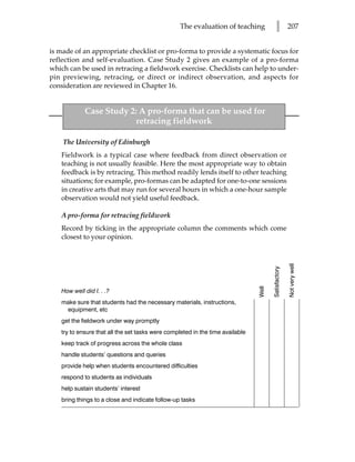 The evaluation of teaching             l           207


is made of an appropriate checklist or pro-forma to provide a systematic focus for
reflection and self-evaluation. Case Study 2 gives an example of a pro-forma
which can be used in retracing a fieldwork exercise. Checklists can help to under-
pin previewing, retracing, or direct or indirect observation, and aspects for
consideration are reviewed in Chapter 16.


            Case Study 2: A pro-forma that can be used for
                        retracing fieldwork

    The University of Edinburgh
   Fieldwork is a typical case where feedback from direct observation or
   teaching is not usually feasible. Here the most appropriate way to obtain
   feedback is by retracing. This method readily lends itself to other teaching
   situations; for example, pro-formas can be adapted for one-to-one sessions
   in creative arts that may run for several hours in which a one-hour sample
   observation would not yield useful feedback.

   A pro-forma for retracing fieldwork
   Record by ticking in the appropriate column the comments which come
   closest to your opinion.




                                                                                                     Not very well
                                                                                      Satisfactory
                                                                               Well



   How well did I. . .?
   make sure that students had the necessary materials, instructions,
    equipment, etc
   get the fieldwork under way promptly
   try to ensure that all the set tasks were completed in the time available
   keep track of progress across the whole class
   handle students’ questions and queries
   provide help when students encountered difficulties
   respond to students as individuals
   help sustain students’ interest
   bring things to a close and indicate follow-up tasks
 