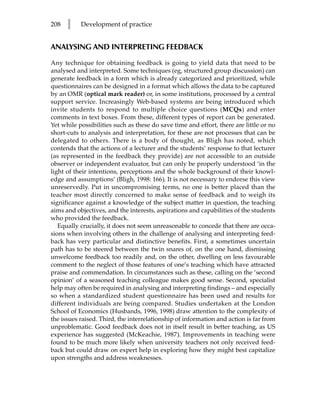208   l    Development of practice


ANALYSING AND INTERPRETING FEEDBACK

Any technique for obtaining feedback is going to yield data that need to be
analysed and interpreted. Some techniques (eg, structured group discussion) can
generate feedback in a form which is already categorized and prioritized, while
questionnaires can be designed in a format which allows the data to be captured
by an OMR (optical mark reader) or, in some institutions, processed by a central
support service. Increasingly Web-based systems are being introduced which
invite students to respond to multiple choice questions (MCQs) and enter
comments in text boxes. From these, different types of report can be generated.
Yet while possibilities such as these do save time and effort, there are little or no
short-cuts to analysis and interpretation, for these are not processes that can be
delegated to others. There is a body of thought, as Bligh has noted, which
contends that the actions of a lecturer and the students’ response to that lecturer
(as represented in the feedback they provide) are not accessible to an outside
observer or independent evaluator, but can only be properly understood ‘in the
light of their intentions, perceptions and the whole background of their knowl-
edge and assumptions’ (Bligh, 1998: 166). It is not necessary to endorse this view
unreservedly. Put in uncompromising terms, no one is better placed than the
teacher most directly concerned to make sense of feedback and to weigh its
significance against a knowledge of the subject matter in question, the teaching
aims and objectives, and the interests, aspirations and capabilities of the students
who provided the feedback.
   Equally crucially, it does not seem unreasonable to concede that there are occa-
sions when involving others in the challenge of analysing and interpreting feed-
back has very particular and distinctive benefits. First, a sometimes uncertain
path has to be steered between the twin snares of, on the one hand, dismissing
unwelcome feedback too readily and, on the other, dwelling on less favourable
comment to the neglect of those features of one’s teaching which have attracted
praise and commendation. In circumstances such as these, calling on the ‘second
opinion’ of a seasoned teaching colleague makes good sense. Second, specialist
help may often be required in analysing and interpreting findings – and especially
so when a standardized student questionnaire has been used and results for
different individuals are being compared. Studies undertaken at the London
School of Economics (Husbands, 1996, 1998) draw attention to the complexity of
the issues raised. Third, the interrelationship of information and action is far from
unproblematic. Good feedback does not in itself result in better teaching, as US
experience has suggested (McKeachie, 1987). Improvements in teaching were
found to be much more likely when university teachers not only received feed-
back but could draw on expert help in exploring how they might best capitalize
upon strengths and address weaknesses.
 