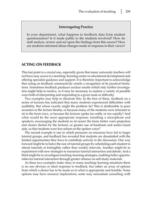 The evaluation of teaching       l   209



                             Interrogating Practice

    In your department, what happens to feedback data from student
    questionnaires? Is it made public to the students involved? How do
    staff analyse, review and act upon the findings from this source? How
    are students informed about changes made in response to their views?




ACTING ON FEEDBACK

This last point is a crucial one, especially given that many university teachers will
not have easy access to a teaching–learning centre or educational development unit
offering specialist guidance and support. It is therefore important to acknowledge
that acting on feedback constructively entails a recognition of its practical limita-
tions. Sometimes feedback produces unclear results which only further investiga-
tion might help to resolve, or it may be necessary to explore a variety of possible
ways both of interpreting and responding to a given issue or difficulty.
   Two examples may help to illustrate this. In the first of these, feedback on a
series of lectures has indicated that many students experienced difficulties with
audibility. But where exactly might the problem lie? Was it attributable to poor
acoustics in the lecture theatre, or because many of the students were reluctant to
sit in the front rows, or because the lecturer spoke too softly or too rapidly? And
what would be the most appropriate response: installing a microphone and
speakers, encouraging the students to sit nearer the front, better voice projection
and clearer diction by the lecturer, or greater use of handouts and audio-visual
aids, so that students were less reliant on the spoken voice?
   The second example is one in which pressures on resources have led to larger
tutorial groups, and feedback has revealed that students are dissatisfied with the
limited opportunities they have to contribute actively to the discussion. One way
forward might be to halve the size of tutorial groups by scheduling each student to
attend tutorials at fortnightly rather than weekly intervals. Another might be to
experiment with new strategies to maximize tutorial interaction and debate. And a
third might be to reconfigure teaching–learning strategies, enabling fuller opportu-
nities for tutorial interaction through greater reliance on self-study materials.
   As these two examples make clear, in many teaching–learning situations there
is no one obvious or ideal response to feedback, but rather an array of options
from which a choice has to be made as to what is appropriate and feasible. Some
options may have resource implications; some may necessitate consulting with
 