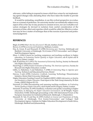 The evaluation of teaching        l    211


relevance, while failing to respond to issues which have arisen by not implement-
ing agreed changes risks alienating those who have taken the trouble to provide
feedback.
   It would be misleading, nonetheless, to see this cyclical perspective on evalua-
tion as a counsel of perfection. No university teacher can realistically subject every
aspect of his or her day-to-day practice to constant review, nor can workable eval-
uation strategies be devised in isolation from careful consideration of the
resources of time, effort and expertise which would be called for. Effective evalua-
tion may be less a matter of technique than of the exercise of personal and profes-
sional judgement.


REFERENCES
Bligh, D (1998) What’s the Use of Lectures?, 5th edn, Intellect, Exeter
Brown, G (1978) Lecturing and Explaining, Methuen, London
Day, K, Grant, R and Hounsell, D (1998) Reviewing your Teaching, Edinburgh and
  Sheffield: University of Edinburgh, TLA Centre/CVCP Universities’ and Colleges’
  Staff Development Agency
Elton, L (1996) Criteria for teaching competence and teaching excellence in higher
  education, in Evaluating Teacher Quality in Higher Education, eds R Aylett and K
  Gregory, Falmer, London
Falk, B and Dow, K L (1971) The Assessment of University Teaching, Society for Research
  into Higher Education, London
Flood Page, C (1974) Student Evaluation of Teaching: The American experience, Society for
  Research into Higher Education, London
Gibbs, G, Habeshaw, S and Habeshaw, T (1988) 53 Interesting Ways to Appraise your
  Teaching, Technical and Educational Services, Bristol
Harvey, J (ed) (1998) Evaluation Cookbook, Learning Technology Dissemination
  Initiative, Heriot-Watt University, Edinburgh
Higher Education Funding Council for England (HEFC) (2002) Information on Quality
  and Standards in Higher Education. Final report of the Task Group chaired by Sir Ron
  Cooke. (HEFCE Report 02/15).
Hounsell, D (1996) Documenting and assessing teaching excellence, in Evaluating
  Teacher Quality in Higher Education, eds R Aylett and K Gregory, Falmer, London
Hounsell, D and Day, K (1991) Feedback, evaluation and quality in teaching in higher
  education, in Managing the Higher Education Environment, ed M Wright, Napier
  Polytechnic/EAIR, Edinburgh (proceedings of the 13th International Forum of the
  European Association for Institutional Research, Edinburgh, 1–4 September)
Hounsell, D, Tait, H and Day, K (1997) Feedback on Courses and Programmes of Study,
  University of Edinburgh, TLA Centre/Universities’ and Colleges’ Staff
  Development Agency/Institute for Higher Education Development in South Africa,
  Edinburgh, Sheffield and Johannesburg
 