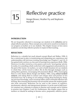 Reflective practice
 15                    Margot Brown, Heather Fry and Stephanie
                       Marshall




INTRODUCTION
We are frequently exhorted to encourage our students to be reflective and to
adopt reflective practices. These concepts are as relevant to ourselves in relation to
our progress as teachers as to our students. This chapter focuses on how (new)
academics can develop reflective practice in respect of their teaching.


REFLECTION
Reflection is a valuable but much abused concept (Boud and Walker, 1998). It
has a central part to play in transforming and integrating new experiences and
understanding with previous/existing knowledge (see Chapters 2 and 10). It
has gained most currency as a key part of learning from experience (Kolb, 1984).
However, it is often viewed as a very passive and overly ‘naval-gazing’ activity.
In reality, it is something which works best with engagement and proactivity on
the part of the learner. As teachers, we seek to build situations for our students
in which they will be forced to reflect. We do this through strategies such as
asking them questions, encouraging self-assessment (Boud, 1995), encouraging
them to write diaries (Boud, Keogh and Walker, 1985), using critical incident
analysis, and asking them to analyse and critique ideas and practice in less
structured ways. By so doing we are seeking to bring about learning by chang-
ing previous knowledge, and to inculcate habits which will build reflection into
learning, thus ensuring that learning will not end the minute the student gradu-
ates from university. Reflection can be used in the context of cognitive,
psychomotor, affective and interpersonal domains. It can be used to help learn-
ers construct new schemata in relation to theories and concepts and in relation
to practice (see Chapters 2 and 10). Furthermore, this chapter argues that as
teachers we should be seeking to become active, purposeful, reflective practi-


                                         215
 