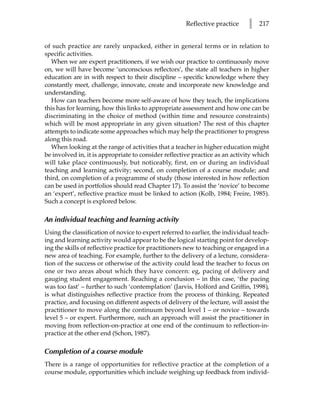 Reflective practice      l   217


of such practice are rarely unpacked, either in general terms or in relation to
specific activities.
   When we are expert practitioners, if we wish our practice to continuously move
on, we will have become ‘unconscious reflectors’, the state all teachers in higher
education are in with respect to their discipline – specific knowledge where they
constantly meet, challenge, innovate, create and incorporate new knowledge and
understanding.
   How can teachers become more self-aware of how they teach, the implications
this has for learning, how this links to appropriate assessment and how one can be
discriminating in the choice of method (within time and resource constraints)
which will be most appropriate in any given situation? The rest of this chapter
attempts to indicate some approaches which may help the practitioner to progress
along this road.
   When looking at the range of activities that a teacher in higher education might
be involved in, it is appropriate to consider reflective practice as an activity which
will take place continuously, but noticeably, first, on or during an individual
teaching and learning activity; second, on completion of a course module; and
third, on completion of a programme of study (those interested in how reflection
can be used in portfolios should read Chapter 17). To assist the ‘novice’ to become
an ‘expert’, reflective practice must be linked to action (Kolb, 1984; Freire, 1985).
Such a concept is explored below.

An individual teaching and learning activity
Using the classification of novice to expert referred to earlier, the individual teach-
ing and learning activity would appear to be the logical starting point for develop-
ing the skills of reflective practice for practitioners new to teaching or engaged in a
new area of teaching. For example, further to the delivery of a lecture, considera-
tion of the success or otherwise of the activity could lead the teacher to focus on
one or two areas about which they have concern: eg, pacing of delivery and
gauging student engagement. Reaching a conclusion – in this case, ‘the pacing
was too fast’ – further to such ‘contemplation’ (Jarvis, Holford and Griffin, 1998),
is what distinguishes reflective practice from the process of thinking. Repeated
practice, and focusing on different aspects of delivery of the lecture, will assist the
practitioner to move along the continuum beyond level 1 – or novice – towards
level 5 – or expert. Furthermore, such an approach will assist the practitioner in
moving from reflection-on-practice at one end of the continuum to reflection-in-
practice at the other end (Schon, 1987).

Completion of a course module
There is a range of opportunities for reflective practice at the completion of a
course module, opportunities which include weighing up feedback from individ-
 