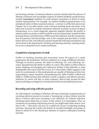 218   l     Development of the academic


ual learning activities. Continued reflective practice should assist the process of
offering a balanced and meaningful analysis of student feedback questionnaires,
module assessment, feedback via staff–student committees or board of study
student representation. For example, are student feedback questionnaires to be
considered solely on their numerical analysis – contrary to all the best advice (see
Chapter 14), or are other factors, such as diverse learning needs and styles, to be
taken into account? Is module assessment reflected on purely in terms of degree
classification, or is a more diagnostic approach adopted whereby the teacher is
asked to reflect on points at which students may have been better assisted in their
learning? Brown and McCartney (1999) assert that reflection aids the transforma-
tion of experience into knowledge, and, in the examples just provided, it would
follow that not only will reflective practice benefit the individual practitioner, but
all involved in the department’s teaching and learning activities, assisting teach-
ers to move along the novice–expert continuum.


Completion of programme of study

Further to teaching, learning and assessment across all aspects of a study
programme, the practitioner will have reflected on a range of different activities.
Through an iterative process, the skills of reflecting ‘on’, and reflecting ‘for’
action, should lead to the ability to reflect ‘in’ action. This ability to reflect while in
action, adapting and changing one’s behaviour further to this reflection, is what
distinguishes the expert from the novice. It is what Schon (1983) suggests is the
mark of a professional, in that professionals are capable of thinking on their feet,
responding to unique situations, and producing new skills. Further to Boud and
Walker’s (1998) assertion that reflection is both a cognitive and affective process,
reflection ‘in’ action will also, in many instances, need to take account of other
factors including sociological, environmental, technical and political processes.


Recording and using reflective practice

As with students’ recording of reflection, the most commonly accepted means of
recording reflective practice is to retain a ‘learning log’ or diary. Clearly from the
above it follows that mere recording is not sufficient, for without reflection
informing future behaviour or action, in this context, it is meaningless. Thus, on
conclusion of a teaching and learning activity, one might make notes such as ‘next
time I will…’. This diary will serve as a useful aide-memoire in planning teaching
activities, allowing the teacher the benefit of recorded hindsight and points of
detail to which he or she should pay attention to improve subsequent teaching
activities.
 