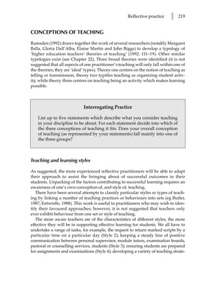 Reflective practice     l   219


CONCEPTIONS OF TEACHING

Ramsden (1992) draws together the work of several researchers (notably Margaret
Balla, Gloria Dall’Alba, Elaine Martin and John Biggs) to develop a typology of
‘higher education teachers’ theories of teaching’ (1992: 111–19). Other similar
typologies exist (see Chapter 22). Three broad theories were identified (it is not
suggested that all aspects of one practitioner’s teaching will only fall within one of
the theories; they are ‘ideal’ types). Theory one centres on the notion of teaching as
telling or transmission, theory two typifies teaching as organizing student activ-
ity, while theory three centres on teaching being an activity which makes learning
possible.



                             Interrogating Practice

    List up to five statements which describe what you consider teaching
    in your discipline to be about. For each statement decide into which of
    the three conceptions of teaching it fits. Does your overall conception
    of teaching (as represented by your statements) fall mainly into one of
    the three groups?



Teaching and learning styles

As suggested, the more experienced reflective practitioners will be able to adapt
their approach to assist the bringing about of successful outcomes in their
students. Unpacking of the factors contributing to successful learning requires an
awareness of one’s own conception of, and style of, teaching.
   There have been several attempts to classify particular styles or types of teach-
ing by linking a number of teaching practices or behaviours into sets (eg Butler,
1987; Entwistle, 1988). This work is useful to practitioners who may wish to iden-
tify their favoured approaches; however, it is not suggested that teachers only
ever exhibit behaviour from one set or style of teaching.
   The more aware teachers are of the characteristics of different styles, the more
effective they will be in supporting effective learning for students. We all have to
undertake a range of tasks, for example, the request to return marked scripts by a
particular time on a particular day (Style 2); keeping a steady line of positive
communication between personal supervisor, module tutors, examination boards,
pastoral or counselling services, students (Style 3); ensuring students are prepared
for assignments and examinations (Style 4); developing a variety of teaching strate-
 