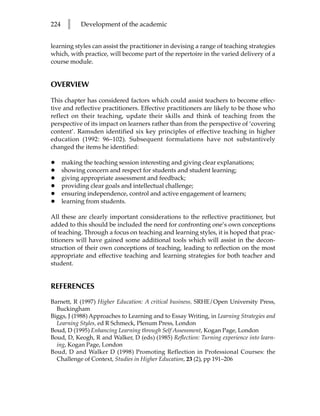 224     l    Development of the academic


learning styles can assist the practitioner in devising a range of teaching strategies
which, with practice, will become part of the repertoire in the varied delivery of a
course module.


OVERVIEW

This chapter has considered factors which could assist teachers to become effec-
tive and reflective practitioners. Effective practitioners are likely to be those who
reflect on their teaching, update their skills and think of teaching from the
perspective of its impact on learners rather than from the perspective of ‘covering
content’. Ramsden identified six key principles of effective teaching in higher
education (1992: 96–102). Subsequent formulations have not substantively
changed the items he identified:

•     making the teaching session interesting and giving clear explanations;
•     showing concern and respect for students and student learning;
•     giving appropriate assessment and feedback;
•     providing clear goals and intellectual challenge;
•     ensuring independence, control and active engagement of learners;
•     learning from students.

All these are clearly important considerations to the reflective practitioner, but
added to this should be included the need for confronting one’s own conceptions
of teaching. Through a focus on teaching and learning styles, it is hoped that prac-
titioners will have gained some additional tools which will assist in the decon-
struction of their own conceptions of teaching, leading to reflection on the most
appropriate and effective teaching and learning strategies for both teacher and
student.


REFERENCES
Barnett, R (1997) Higher Education: A critical business, SRHE/Open University Press,
  Buckingham
Biggs, J (1988) Approaches to Learning and to Essay Writing, in Learning Strategies and
  Learning Styles, ed R Schmeck, Plenum Press, London
Boud, D (1995) Enhancing Learning through Self Assessment, Kogan Page, London
Boud, D, Keogh, R and Walker, D (eds) (1985) Reflection: Turning experience into learn-
  ing, Kogan Page, London
Boud, D and Walker D (1998) Promoting Reflection in Professional Courses: the
  Challenge of Context, Studies in Higher Education, 23 (2), pp 191–206
 