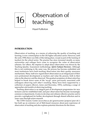 Observation of
 16                    teaching
                       Hazel Fullerton




INTRODUCTION

Observation of teaching, as a means of enhancing the quality of teaching and
learning, is now commonplace in the UK higher education sector. However, until
the early 1990s there was little of this taking place, except as part of the training of
teachers for the school sector. The practice has since increased steadily as many
universities and colleges have come to recognize the value of observation
schemes. For others, the impetus to adopt direct observation was driven by the
Teaching Quality Assessment methodology (QAA Subject Review). Although
this is not continuing in the same way, the process has become embedded and
most institutions have built teaching observation into their quality assurance
mechanisms. Many staff now regard direct observation as an integral part of their
own professional development as teachers and value the process, both in their
roles as the observer and the observed. This gradual acceptance of observation has
helped to break down some of the ‘no-go’ areas previously associated with
colleagues observing each other’s teaching. Many have been supported by a
collection of papers (Brown, Jones and Rawnsley, 1993), outlining a range of
approaches and models of observing teaching.
   Teaching observation is an integral part of development programmes for new
lecturers and for established staff, and peer observation has become increasingly
common in departments. It aims to develop and enhance effective practice and to
provide a springboard for further development through shared reflection and in
some cases through action research.
   The LTSN Generic Centre (www.ltsn.ac.uk/genericcentre/projects/peer-ob/)
has built up an extensive set of Web-based resources about past experience of
observation of teaching and also explores potential directions for the future.



                                       226
 