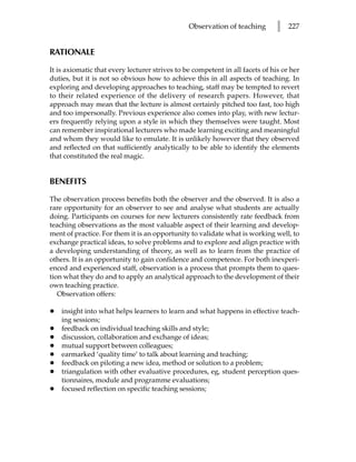 Observation of teaching        l   227


RATIONALE

It is axiomatic that every lecturer strives to be competent in all facets of his or her
duties, but it is not so obvious how to achieve this in all aspects of teaching. In
exploring and developing approaches to teaching, staff may be tempted to revert
to their related experience of the delivery of research papers. However, that
approach may mean that the lecture is almost certainly pitched too fast, too high
and too impersonally. Previous experience also comes into play, with new lectur-
ers frequently relying upon a style in which they themselves were taught. Most
can remember inspirational lecturers who made learning exciting and meaningful
and whom they would like to emulate. It is unlikely however that they observed
and reflected on that sufficiently analytically to be able to identify the elements
that constituted the real magic.


BENEFITS

The observation process benefits both the observer and the observed. It is also a
rare opportunity for an observer to see and analyse what students are actually
doing. Participants on courses for new lecturers consistently rate feedback from
teaching observations as the most valuable aspect of their learning and develop-
ment of practice. For them it is an opportunity to validate what is working well, to
exchange practical ideas, to solve problems and to explore and align practice with
a developing understanding of theory, as well as to learn from the practice of
others. It is an opportunity to gain confidence and competence. For both inexperi-
enced and experienced staff, observation is a process that prompts them to ques-
tion what they do and to apply an analytical approach to the development of their
own teaching practice.
   Observation offers:

•   insight into what helps learners to learn and what happens in effective teach-
    ing sessions;
•   feedback on individual teaching skills and style;
•   discussion, collaboration and exchange of ideas;
•   mutual support between colleagues;
•   earmarked ‘quality time’ to talk about learning and teaching;
•   feedback on piloting a new idea, method or solution to a problem;
•   triangulation with other evaluative procedures, eg, student perception ques-
    tionnaires, module and programme evaluations;
•   focused reflection on specific teaching sessions;
 