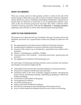 Observation of teaching      l   229


WHAT TO OBSERVE

There are as many answers to this question as there is variety in the role of the
modern lecturer. Observation may take in lectures, tutorials, seminars, laboratory
classes, fieldwork, creative workshops and teaching with patients. Commonly it is
lectures that are observed, as much store is set on making them effective, espe-
cially as the size of lecture groups has increased. They offer a relatively short,
contained, learning experience with specific objectives or learning outcomes,
requiring a clear structure as well as clear communication and explanation.


ASPECTS FOR OBSERVATION

The features to be observed will vary according to the type of session and for the
discipline concerned. For a typical lecture session (see Chapter 6), observers will
note:

•   the appropriateness and achievement of objectives/learning outcomes;
•   communication of objectives to learners and links to prior knowledge;
•   structure of the session, eg, an introduction, organization into sections and a
    summary;
•   delivery – including pace, audibility, visibility;
•   communication with students – including interaction, questioning and
    activities;
•   the engagement of students in the learning process.

For most types of small group teaching activities, such as tutorials and seminars
(see Chapter 7) an observer might note the:

•   relationship of the session to the articulated objectives/learning outcomes;
•   interaction of students with the tutor and each other;
•   facilitation skills of the tutor, including engaging students, managing the
    group activity, questioning, listening, responding, prompting of critical and
    analytical thinking;
•   involvement of all members of the group;
•   encouragement of students;
•   use of the teaching space;
•   quality of formative feedback to students;
•   provision for summing up and consolidating what has been learnt;
•   ways in which students are helped to become aware of their own learning.
 