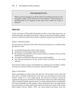 230     l    Development of the academic



                              Interrogating Practice

      When you next engage in an observation of a teaching activity in your
      discipline, either as the observed or the observer, what features of
      teaching that do not appear in the above list would you want to
      discuss?



PROCESS

At the University of Plymouth observation involves a four-stage process (ie, an
initial discussion, the observation itself, a follow-up discussion meeting, produc-
tion of a written record that may include a reflective response from the observed).


Stage 1: initial discussion
The discussion in advance of the session (in person, by phone or e-mail) provides
the observer with:

•     an understanding of the context of the session;
•     information on the background of the students;
•     the purpose and objectives of the session and how it relates to the rest of the
      student learning experience;
•     any aspects on which the observed wants specific feedback;
•     any relevant documents for the session, such as handout or case study
      material.

New lecturers often say they want feedback on ‘anything and everything’. As they
develop an awareness of their own practice, they become more specific.


Stage 2: observation
When undertaking an observation, the observer will normally arrive early and
place him- or herself unobtrusively in the room, not becoming involved in the
session. Unless it is a very large group, the observer’s presence should be
explained to the group. The observer will probably make notes, either chronologi-
cally or related to specific agreed criteria, or using a departmental or institutional
pro forma (checklist) for the purpose. Many institutions have developed their
own pro-formas for observation based upon the framework used in the former
QAA Subject Review (QAA, 1997). An observational pro-forma from the
 