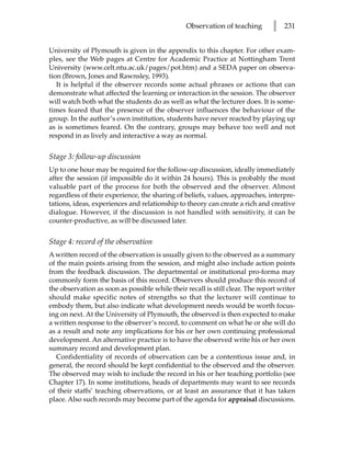 Observation of teaching        l   231


University of Plymouth is given in the appendix to this chapter. For other exam-
ples, see the Web pages at Centre for Academic Practice at Nottingham Trent
University (www.celt.ntu.ac.uk/pages/pot.htm) and a SEDA paper on observa-
tion (Brown, Jones and Rawnsley, 1993).
   It is helpful if the observer records some actual phrases or actions that can
demonstrate what affected the learning or interaction in the session. The observer
will watch both what the students do as well as what the lecturer does. It is some-
times feared that the presence of the observer influences the behaviour of the
group. In the author’s own institution, students have never reacted by playing up
as is sometimes feared. On the contrary, groups may behave too well and not
respond in as lively and interactive a way as normal.


Stage 3: follow-up discussion
Up to one hour may be required for the follow-up discussion, ideally immediately
after the session (if impossible do it within 24 hours). This is probably the most
valuable part of the process for both the observed and the observer. Almost
regardless of their experience, the sharing of beliefs, values, approaches, interpre-
tations, ideas, experiences and relationship to theory can create a rich and creative
dialogue. However, if the discussion is not handled with sensitivity, it can be
counter-productive, as will be discussed later.


Stage 4: record of the observation
A written record of the observation is usually given to the observed as a summary
of the main points arising from the session, and might also include action points
from the feedback discussion. The departmental or institutional pro-forma may
commonly form the basis of this record. Observers should produce this record of
the observation as soon as possible while their recall is still clear. The report writer
should make specific notes of strengths so that the lecturer will continue to
embody them, but also indicate what development needs would be worth focus-
ing on next. At the University of Plymouth, the observed is then expected to make
a written response to the observer’s record, to comment on what he or she will do
as a result and note any implications for his or her own continuing professional
development. An alternative practice is to have the observed write his or her own
summary record and development plan.
   Confidentiality of records of observation can be a contentious issue and, in
general, the record should be kept confidential to the observed and the observer.
The observed may wish to include the record in his or her teaching portfolio (see
Chapter 17). In some institutions, heads of departments may want to see records
of their staffs’ teaching observations, or at least an assurance that it has taken
place. Also such records may become part of the agenda for appraisal discussions.
 