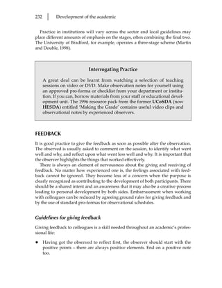 232     l   Development of the academic


  Practice in institutions will vary across the sector and local guidelines may
place different amounts of emphasis on the stages, often combining the final two.
The University of Bradford, for example, operates a three-stage scheme (Martin
and Double, 1998).



                             Interrogating Practice

      A great deal can be learnt from watching a selection of teaching
      sessions on video or DVD. Make observation notes for yourself using
      an approved pro-forma or checklist from your department or institu-
      tion. If you can, borrow materials from your staff or educational devel-
      opment unit. The 1996 resource pack from the former UCoSDA (now
      HESDA) entitled ‘Making the Grade’ contains useful video clips and
      observational notes by experienced observers.



FEEDBACK
It is good practice to give the feedback as soon as possible after the observation.
The observed is usually asked to comment on the session, to identify what went
well and why, and reflect upon what went less well and why. It is important that
the observer highlights the things that worked effectively.
   There is always an element of nervousness about the giving and receiving of
feedback. No matter how experienced one is, the feelings associated with feed-
back cannot be ignored. They become less of a concern when the purpose is
clearly recognized as contributing to the development of both participants. There
should be a shared intent and an awareness that it may also be a creative process
leading to personal development by both sides. Embarrassment when working
with colleagues can be reduced by agreeing ground rules for giving feedback and
by the use of standard pro-formas for observational schedules.


Guidelines for giving feedback
Giving feedback to colleagues is a skill needed throughout an academic’s profes-
sional life:

•     Having got the observed to reflect first, the observer should start with the
      positive points – there are always positive elements. End on a positive note
      too.
 