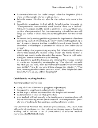 Observation of teaching       l   233


•   Focus on the behaviour that can be changed rather than the person. (This is
    where specific examples of what is said can help).
•   Tailor the amount of feedback to what the observed can make use of at that
    time.
•   Less effective aspects can be dealt with by factual objective comments, eg,
    ‘When you turned to write on the board, I couldn’t hear you at the back’.
    Alternatively, aspects could be posed as problems to solve, eg, ‘There was a
    problem when you realized that time was running out and there were still
    things you wanted to cover. Have you any thoughts about how to deal with
    that?’
•   Be constructive by making positive suggestions for improvement: there is no
    point giving feedback on something the observed can do nothing about, eg, to
    say, ‘ If you were to spend less time behind the lectern, it would be easier for
    the students to relate to you’, is preferable to ‘You’re too short and no one can
    see you’.
•   Avoid making value judgements, eg, reporting that, ‘After the first 20 minutes
    of your main section, the students seemed to drift and become restless’, is
    going to lead to more useful discussion than saying, ‘You were really rather
    boring and went on in the same way for too long’.
•   Use questions to guide the discussion and encourage the observed to reflect
    on practice and help develop an action plan, eg, ‘What effect did you feel it
    had when you said that?’, ‘How do you think you could have involved them
    more in this?’, ‘How do you know if they achieved this objective?’, ‘What
    were you trying to achieve at this particular point?’, ‘How did you feel about
    this part?’, ‘How can you address this concern?’


Guidelines for receiving feedback
Receiving feedback is never easy:

•   clarify what kind of feedback is going to be helpful to you;
•   be prepared to accept honest and constructive criticism;
•   explore ways to address any areas of less effective practice identified;
•   ask for examples or ideas for other approaches;
•   good feedback will lead naturally to the development of an action plan which
    may include observing another practitioner with known expertise in a partic-
    ular area of teaching, further reading or a staff development session.

The University of Wisconsin has a Web site (www.wisc.edu/MOO/index.html)
with useful information on peer observation of teaching as a means or developing
teaching and it includes a list of characteristics of reflective feedback
(www.wisc.edu/MOO/listfb.html).
 