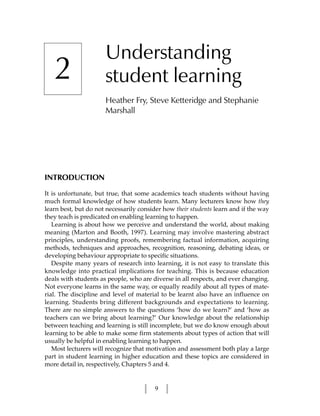 Understanding
   2                  student learning
                      Heather Fry, Steve Ketteridge and Stephanie
                      Marshall




INTRODUCTION

It is unfortunate, but true, that some academics teach students without having
much formal knowledge of how students learn. Many lecturers know how they
learn best, but do not necessarily consider how their students learn and if the way
they teach is predicated on enabling learning to happen.
   Learning is about how we perceive and understand the world, about making
meaning (Marton and Booth, 1997). Learning may involve mastering abstract
principles, understanding proofs, remembering factual information, acquiring
methods, techniques and approaches, recognition, reasoning, debating ideas, or
developing behaviour appropriate to specific situations.
   Despite many years of research into learning, it is not easy to translate this
knowledge into practical implications for teaching. This is because education
deals with students as people, who are diverse in all respects, and ever changing.
Not everyone learns in the same way, or equally readily about all types of mate-
rial. The discipline and level of material to be learnt also have an influence on
learning. Students bring different backgrounds and expectations to learning.
There are no simple answers to the questions ‘how do we learn?’ and ‘how as
teachers can we bring about learning?’ Our knowledge about the relationship
between teaching and learning is still incomplete, but we do know enough about
learning to be able to make some firm statements about types of action that will
usually be helpful in enabling learning to happen.
   Most lecturers will recognize that motivation and assessment both play a large
part in student learning in higher education and these topics are considered in
more detail in, respectively, Chapters 5 and 4.


                                        9
 