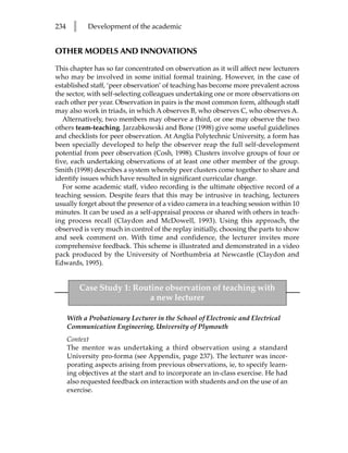234     l     Development of the academic


OTHER MODELS AND INNOVATIONS

This chapter has so far concentrated on observation as it will affect new lecturers
who may be involved in some initial formal training. However, in the case of
established staff, ‘peer observation’ of teaching has become more prevalent across
the sector, with self-selecting colleagues undertaking one or more observations on
each other per year. Observation in pairs is the most common form, although staff
may also work in triads, in which A observes B, who observes C, who observes A.
   Alternatively, two members may observe a third, or one may observe the two
others team-teaching. Jarzabkowski and Bone (1998) give some useful guidelines
and checklists for peer observation. At Anglia Polytechnic University, a form has
been specially developed to help the observer reap the full self-development
potential from peer observation (Cosh, 1998). Clusters involve groups of four or
five, each undertaking observations of at least one other member of the group.
Smith (1998) describes a system whereby peer clusters come together to share and
identify issues which have resulted in significant curricular change.
   For some academic staff, video recording is the ultimate objective record of a
teaching session. Despite fears that this may be intrusive in teaching, lecturers
usually forget about the presence of a video camera in a teaching session within 10
minutes. It can be used as a self-appraisal process or shared with others in teach-
ing process recall (Claydon and McDowell, 1993). Using this approach, the
observed is very much in control of the replay initially, choosing the parts to show
and seek comment on. With time and confidence, the lecturer invites more
comprehensive feedback. This scheme is illustrated and demonstrated in a video
pack produced by the University of Northumbria at Newcastle (Claydon and
Edwards, 1995).


            Case Study 1: Routine observation of teaching with
                              a new lecturer

      With a Probationary Lecturer in the School of Electronic and Electrical
      Communication Engineering, University of Plymouth
      Context
      The mentor was undertaking a third observation using a standard
      University pro-forma (see Appendix, page 237). The lecturer was incor-
      porating aspects arising from previous observations, ie, to specify learn-
      ing objectives at the start and to incorporate an in-class exercise. He had
      also requested feedback on interaction with students and on the use of an
      exercise.
 