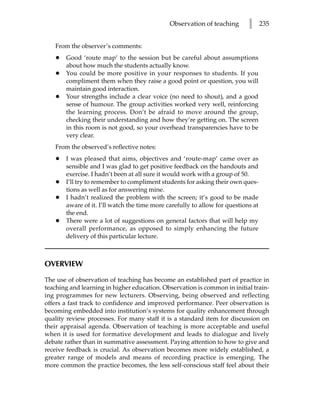 Observation of teaching       l      235


   From the observer’s comments:
   •   Good ‘route map’ to the session but be careful about assumptions
       about how much the students actually know.
   •   You could be more positive in your responses to students. If you
       compliment them when they raise a good point or question, you will
       maintain good interaction.
   •   Your strengths include a clear voice (no need to shout), and a good
       sense of humour. The group activities worked very well, reinforcing
       the learning process. Don’t be afraid to move around the group,
       checking their understanding and how they’re getting on. The screen
       in this room is not good, so your overhead transparencies have to be
       very clear.
   From the observed’s reflective notes:
   •   I was pleased that aims, objectives and ‘route-map’ came over as
       sensible and I was glad to get positive feedback on the handouts and
       exercise. I hadn’t been at all sure it would work with a group of 50.
   •   I’ll try to remember to compliment students for asking their own ques-
       tions as well as for answering mine.
   •   I hadn’t realized the problem with the screen; it’s good to be made
       aware of it. I’ll watch the time more carefully to allow for questions at
       the end.
   •   There were a lot of suggestions on general factors that will help my
       overall performance, as opposed to simply enhancing the future
       delivery of this particular lecture.



OVERVIEW

The use of observation of teaching has become an established part of practice in
teaching and learning in higher education. Observation is common in initial train-
ing programmes for new lecturers. Observing, being observed and reflecting
offers a fast track to confidence and improved performance. Peer observation is
becoming embedded into institution’s systems for quality enhancement through
quality review processes. For many staff it is a standard item for discussion on
their appraisal agenda. Observation of teaching is more acceptable and useful
when it is used for formative development and leads to dialogue and lively
debate rather than in summative assessment. Paying attention to how to give and
receive feedback is crucial. As observation becomes more widely established, a
greater range of models and means of recording practice is emerging. The
more common the practice becomes, the less self-conscious staff feel about their
 