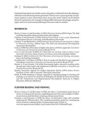 236   l    Development of the academic


teaching being observed and the sooner all parties will benefit from the dialogue,
reflection and enhanced practice generated. There is now a growing body of expe-
rience gained in peer observation from across the sector which can be shared
between institutions. For example, Gosling (2001) discusses advantages and prin-
ciples and Cove and Lisewski (2001) put forward a code of conduct.


REFERENCES
Brown, S, Jones, G and Rawnsley, S (1993) Observing Teaching (SEDA Paper 79), Staff
  and Educational Development Association, Birmingham
Claydon, A and Edwards, A (1995) Teaching Process Recall: A user’s guide, Educational
  Development Service, University of Northumbria at Newcastle
Claydon, T and McDowell, L (1993) Watching Yourself Teach and Learning from it, Paper
  in Observing Teaching, (SEDA Paper 79), Staff and Educational Development
  Association, Birmingham
Cosh, J, (1998) Peer observation in higher education: a reflective approach, Innovations
  in Education and Training International, 35, pp 171–76
Cove, G and Lisewski, B (2001) Peer Observation for Teaching: Code of conduct in peer
  observation of teaching: taking it beyond surveillance, University of Salford, Salford
Gosling, D. (2001) Guidelines for Peer Observation of Learning and Teaching, www.esca-
  late.ac.uk/briefing/briefing-01
Jarzabkowski, P and Bone, Z (1998) A ‘how-to’ guide and checklist for peer appraisal
  of teaching, Innovations in Education and Training International, 35, pp 177–82
Martin, G A and Double, J M (1998) Developing higher education teaching skills
  through peer observation and collaborative reflection, Innovations in Education and
  Training International, 35, pp 161–70
Quality Assurance Agency for Higher Education (QAA) (1997) Subject Review
  Handbook, October 1998 to September 2000, QAA, Gloucester
Smith, B (1998) Adopting a strategic approach to managing change in learning and
  teaching, in To Improve the Academy, ed M Kaplan, 17, pp 225–42, New Forum Press
  and the Professional and Organizational Development Network in Higher
  Education, Stillwater, Oklahoma


FURTHER READING AND VIEWING
Brown, S, Jones, G and Rawnsley, S (1993). See above. A particularly good source of
  advice on setting up the process; establishing ground rules and examples of differ-
  ent pro-formas and checklists, including self-assessment forms.
Claydon, A and Edwards, A (1995) See above. An illustrative video with a booklet
  explaining the TPR procedure. This would be particularly useful for a small group
  of new lecturers working together on observing practice. Online at
  www.ltsn.genericcentre.projects/cpd/london/pres%20-%20June(BL).ppt.
 