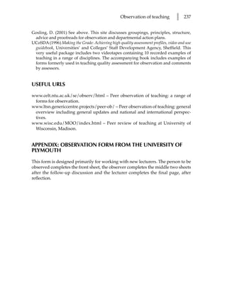 Observation of teaching        l    237


Gosling, D. (2001) See above. This site discusses groupings, principles, structure,
 advice and proofreads for observation and departmental action plans.
UCoSDA (1996) Making the Grade: Achieving high quality assessment profiles, video and use
 guidebook, Universities’ and Colleges’ Staff Development Agency, Sheffield. This
 very useful package includes two videotapes containing 10 recorded examples of
 teaching in a range of disciplines. The accompanying book includes examples of
 forms formerly used in teaching quality assessment for observation and comments
 by assessors.


USEFUL URLS

www.celt.ntu.ac.uk/se/observ/html – Peer observation of teaching: a range of
 forms for observation.
www.ltsn.genericcentre.projects/peer-ob/ – Peer observation of teaching: general
 overview including general updates and national and international perspec-
 tives.
www.wisc.edu/MOO/index.html – Peer review of teaching at University of
 Wisconsin, Madison.


APPENDIX: OBSERVATION FORM FROM THE UNIVERSITY OF
PLYMOUTH

This form is designed primarily for working with new lecturers. The person to be
observed completes the front sheet, the observer completes the middle two sheets
after the follow-up discussion and the lecturer completes the final page, after
reflection.
 