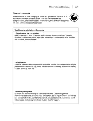 Observation of teaching          l      239


Observer's comments

The breakdown of each category (in italics) is a guide to the observer as to
aspects for comment and discussion. They are not intended to be
comprehensive, and not all need be covered every time. Different disciplines
will have additional aspects to consider.



  Teaching characteristics -- Comments
  1 Planning and start of session
  Appropriateness of aims, objectives and outcomes. Communication of these to
  students. Orientation eg aims, objectives, 'route map'. Continuity with other sessions
  and students' prior knowledge.




  2 Presentation
  Structure. Relevance and organization of content. Attitude to subject matter. Clarity of
  presentation. Emphasis of key points. Pace of session. Summary (end and/or interim).
  Student follow-up work etc.




  3 Student participation
  Question and answer technique. Exercisers/activities. Class management.
  Instructions to students. General class atmosphere. Level of participation and interac-
  tion between students. Attention and interest. Attitude to students. Awareness of indi-
  vidual needs. Evaluative procedures. Student–teacher rapport.
 