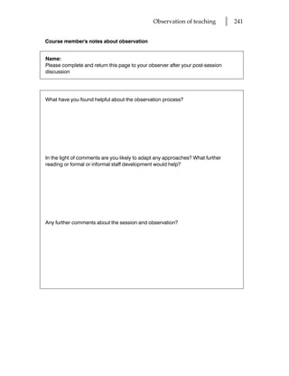 Observation of teaching          l   241


Course member's notes about observation


Name:
Please complete and return this page to your observer after your post-session
discussion




What have you found helpful about the observation process?




In the light of comments are you likely to adapt any approaches? What further
reading or formal or informal staff development would help?




Any further comments about the session and observation?
 