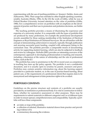Teaching portfolios      l   243


experimenting with the use of teaching portfolios or ‘dossiers’ (Seldin, Annis and
Zubizarreta, 1995). Their usage has extended to other English speaking countries,
notably Australia (Weeks, 1996). In the UK the work of Gibbs, while he was at
Oxford Brookes University, focused attention on the value of portfolios (Gibbs,
1988). For a comprehensive review on portfolios with an emphasis on the devel-
opment of practice and their use in promotion and probation decisions, see Seldin
(1997).
  The teaching portfolio provides a means of illustrating the experience and
expertise of a university teacher. It is comparable with the types of portfolio that
are produced by many professions, for example the professional development
records assembled by those seeking membership of the Institution of Electrical
Engineers or Royal Institution of Chartered Surveyors. We are all familiar with the
concept of demonstrating achievement in research, typically through publication
and securing successful grant funding, coupled with subsequent listing in the
curriculum vitae. The portfolio provides a comparable means of documenting
activity for supporting student learning, which can also be subjected to feedback
and review by colleagues. Nicholls (2001) provides an interesting overview of the
contemporary approach to developing professionalism in teaching and research,
including a discussion of the nature of scholarship and the role of professional
bodies, such at the ILT.
  The portfolio has come to prominence in the UK in recent years as competence
in teaching has risen up the policy agenda. The portfolio is not a confidential
document, and it is usually open to scrutiny by panels, assessors and peers.
Portfolios may contain sensitive information (eg, about the learning support
provided to a particular student, or, in the case of practice-based learning, about
patient care, or the requirements of a professional client) that requires data to be
anonymized and infringement of data protection rights to be avoided.


PORTFOLIO CONTENTS

Guidelines on the precise structure and contents of a portfolio are usually
provided by an institution or professional body. It is vital in construction to follow
these, whether for summative assessment or other purposes. There may be
requirements to submit materials in different categories and/or of different types
in order to ensure spread, comprehensiveness and comparability. Typically a port-
folio will have three components:

•   an index or map of the portfolio;
•   a collection of selected, illustrative material drawn from practice and provid-
    ing evidence of it;
•   a commentary discussing the evidence.
 