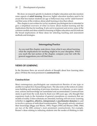 10   l    Development of practice


  We draw on research specific to students in higher education and also mention
some aspects of adult learning. However, higher education teachers need to be
aware that less mature students (in age or behaviour) may not be ‘adult learners’
and that some of the evidence about adult learning is less than robust.
  This chapter is not written for (or by) academic psychologists but is intended to
give a simplified overview of what we know about student learning and the
implications this has for teaching. It sets out to (a) present and review some of the
common models and ideas related to learning in higher education and (b) indicate
the broad implications of these ideas for selecting teaching and assessment
methods and strategies.



                             Interrogating Practice

     As you read this chapter, note down, from what it says about learning,
     what the implications for teaching might be in your discipline. When
     you reach the last section of the chapter, compare your list with the
     general suggestions you will find there.



VIEWS OF LEARNING

In the literature there are several schools of thought about how learning takes
place. Of these the most prominent is constructivism.


Constructivism

Most contemporary psychologists use constructivist theories of one type or
another to explain how human beings learn. The idea rests on the notion of contin-
uous building and amending of previous structures, or schemata, as new experi-
ence, actions and knowledge are assimilated and accommodated. Constructivism
stems in part from the work done by Kant over 200 years ago, who thought that
experience leads to the formation of general conceptions or constructs that are
models of reality. Unless schemata are amended, learning will not occur. Learning
(whether in cognitive, affective, interpersonal or psychomotor domains) is said
to involve a process of individual transformation. Thus people actively construct
their knowledge (Biggs and Moore, 1993). Piaget (1950) and Bruner (1960, 1966)
are two of the 20th century’s most prominent constructivists. For example,
Bruner’s ideas relating to inducting students into the modes of thinking in indi-
 