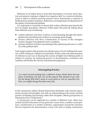 246     l    Development of the academic


   Reflection in its fullest sense is more than description; it involves self-evalua-
tion and analysis, making it a higher level cognitive skill. As a result of reflection,
action is taken to enhance personal practice and to demonstrate a response to
feedback from students and peers. Reflection is an integral part of enhancement of
the quality of learning and teaching.
   It is important in a portfolio to ensure that written reflection goes beyond the
level of simple description. Mezirow (1992) makes this point by talking about
three different ways of reflecting:

•     content reflection will show evidence of discriminating thought that distin-
      guishes between beliefs and evidence in reasoning about change;
•     process reflection will show consideration of success of the strategies
      (routes/changes/etc) adopted to solve a problem;
•     premise reflection will show questioning of the underlying relevance or valid-
      ity of the problem itself.

Such categorizations offer pointers towards the types or levels of things that asses-
sors will be seeking in a Masters level portfolio. In this context the demonstration
of reflection is one way of showing the exercise of higher level thinking skills in
relation to practice, by displaying powers of discrimination, evaluation and
synthesis and thereby the exercise of professional judgement.



                              Interrogating Practice

      As a start towards getting into a reflective frame, think about the last
      piece of teaching you did. List: (i) the aspects that seemed to go well;
      (ii) the things that didn’t seem to work quite as well as expected; (iii)
      how you might change the latter and why.



In the commentary authors should demonstrate familiarity with common educa-
tional concepts and principles and with an understanding of the norms and best
practice of teaching and learning within their discipline. (Much good practice is
illustrated in Part 3 of this book.)
   A commentary can be organized in a number of different ways. These may
include detailed discussion of one particular course from a number of perspec-
tives, consideration of a number of themes, organization around the outcomes
that are required to be demonstrated, a story to be told, or simply commentary
 