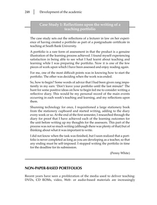 248     l    Development of the academic


             Case Study 1: Reflections upon the writing of a
                           teaching portfolio

      The case study sets out the reflections of a lecturer in law on her experi-
      ence of having created a portfolio as part of a postgraduate certificate in
      teaching at South Bank University.
      A portfolio is a rare form of assessment in that the product is a genuine
      illustration of the learning process achieved. I found myself experiencing
      satisfaction in being able to see what I had learnt about teaching and
      learning while I was preparing the portfolio. Now it is one of the few
      pieces of work upon which I have been assessed and enjoy reading again.
      For me, one of the most difficult points was in knowing how to start the
      portfolio. The other was deciding when the work was ended.
      So, how to begin? Some words of advice that I had been given rang impa-
      tiently in my ears: ‘Don’t leave your portfolio until the last minute!’ The
      hunt for some positive ideas on how to begin led me to consider writing a
      reflective diary. This would be my personal record of the main events
      occurring in each week’s teaching and learning, and my reflections upon
      them.
      Shunning technology for once, I requisitioned a large stationery book
      from the stationery cupboard and started writing, adding to the diary
      every week or so. At the end of the first semester, I researched through the
      diary for proof that I have achieved each of the learning outcomes for
      the unit before writing up my thoughts for the assessors. This part of the
      process was not so much writing (although there was plenty of that) but of
      thinking about what it was important to write.
      I did not know when the task was finished, but I soon realized that a port-
      folio is never completed as long as you are developing as a teacher, so that
      any ending must be self-imposed. I stopped writing the portfolio in time
      for the deadline for its submission.
                                                                   (Penny White)



NON-PAPER-BASED PORTFOLIOS

Recent years have seen a proliferation of the media used to deliver teaching:
DVDs, CD ROMs, video, Web- or audio-based materials are increasingly
 