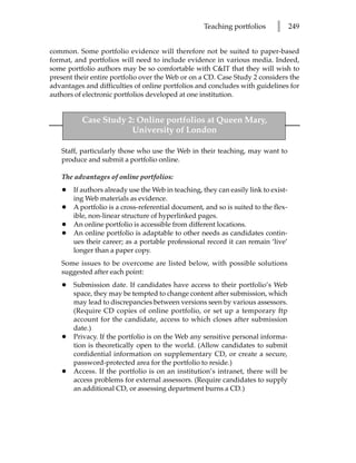 Teaching portfolios      l      249


common. Some portfolio evidence will therefore not be suited to paper-based
format, and portfolios will need to include evidence in various media. Indeed,
some portfolio authors may be so comfortable with C&IT that they will wish to
present their entire portfolio over the Web or on a CD. Case Study 2 considers the
advantages and difficulties of online portfolios and concludes with guidelines for
authors of electronic portfolios developed at one institution.


          Case Study 2: Online portfolios at Queen Mary,
                      University of London

   Staff, particularly those who use the Web in their teaching, may want to
   produce and submit a portfolio online.

   The advantages of online portfolios:
   •   If authors already use the Web in teaching, they can easily link to exist-
       ing Web materials as evidence.
   •   A portfolio is a cross-referential document, and so is suited to the flex-
       ible, non-linear structure of hyperlinked pages.
   •   An online portfolio is accessible from different locations.
   •   An online portfolio is adaptable to other needs as candidates contin-
       ues their career; as a portable professional record it can remain ‘live’
       longer than a paper copy.
   Some issues to be overcome are listed below, with possible solutions
   suggested after each point:
   •   Submission date. If candidates have access to their portfolio’s Web
       space, they may be tempted to change content after submission, which
       may lead to discrepancies between versions seen by various assessors.
       (Require CD copies of online portfolio, or set up a temporary ftp
       account for the candidate, access to which closes after submission
       date.)
   •   Privacy. If the portfolio is on the Web any sensitive personal informa-
       tion is theoretically open to the world. (Allow candidates to submit
       confidential information on supplementary CD, or create a secure,
       password-protected area for the portfolio to reside.)
   •   Access. If the portfolio is on an institution’s intranet, there will be
       access problems for external assessors. (Require candidates to supply
       an additional CD, or assessing department burns a CD.)
 