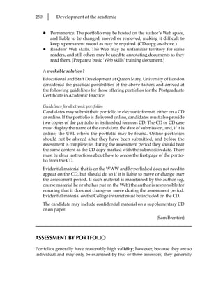 250       l      Development of the academic


      •       Permanence. The portfolio may be hosted on the author’s Web space,
              and liable to be changed, moved or removed, making it difficult to
              keep a permanent record as may be required. (CD copy, as above.)
      •       Readers’ Web skills. The Web may be unfamiliar territory for some
              readers, and still others may be used to annotating documents as they
              read them. (Prepare a basic ‘Web skills’ training document.)

      A workable solution?
      Educational and Staff Development at Queen Mary, University of London
      considered the practical possibilities of the above factors and arrived at
      the following guidelines for those offering portfolios for the Postgraduate
      Certificate in Academic Practice:

      Guidelines for electronic portfolios
      Candidates may submit their portfolio in electronic format, either on a CD
      or online. If the portfolio is delivered online, candidates must also provide
      two copies of the portfolio in its finished form on CD. The CD or CD case
      must display the name of the candidate, the date of submission, and, if it is
      online, the URL where the portfolio may be found. Online portfolios
      should not be altered after they have been submitted, and before the
      assessment is complete; ie, during the assessment period they should bear
      the same content as the CD copy marked with the submission date. There
      must be clear instructions about how to access the first page of the portfo-
      lio from the CD.
      Evidential material that is on the WWW and hyperlinked does not need to
      appear on the CD, but should do so if it is liable to move or change over
      the assessment period. If such material is maintained by the author (eg,
      course material he or she has put on the Web) the author is responsible for
      ensuring that it does not change or move during the assessment period.
      Evidential material on the College intranet must be included on the CD.
      The candidate may include confidential material on a supplementary CD
      or on paper.
                                                                    (Sam Brenton)



ASSESSMENT BY PORTFOLIO

Portfolios generally have reasonably high validity; however, because they are so
individual and may only be examined by two or three assessors, they generally
 