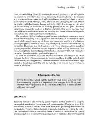 Teaching portfolios       l   251


have poor reliability. Generally, universities are still getting to grips with portfo-
lio assessment procedures that would be entirely defensible. Some of the tensions
and unresolved issues associated with portfolio assessment have been reviewed
elsewhere (Fry and Ketteridge, 1999). This is an area of ongoing research. One of
the studies published to date (Baume and Yorke, 2002) describes an investigation
of the reliability of assessors of teaching portfolios at an Open University
programme to accredit teachers in higher education. One useful message from
this work is the need to train assessors, building up a shared understanding of the
task in hand and applying the assessment criteria.
   The provision of clear and open specifications, criteria for assessment and a
specified structure help to make portfolios a fairer method of assessment. Criteria
may include requirements for minimum and maximum lengths or word counts
relating to specific sections. Criteria may also specify the outcomes to be met by
the author. There may also be descriptors of levels of attainment, for example as
relating to pass/fail. Many institutions, at present, when making summative deci-
sions, will opt for a threshold judgement of either satisfactory completion or refer-
ral, rather than attempt finer grades of judgement.
   As with all assessment decisions, there is an element of balance to be struck
between the form of the assessment, its purpose and how it will be judged. With
the university teaching portfolio, the formative educational value of producing a
portfolio, its relative feasibility and the validity of its content may overshadow
issues of reliability.



                             Interrogating Practice

    If you do not know, find out the points in your career at which your
    institution may require you to present a teaching portfolio. Does your
    institution have guidelines on the structure and nature of portfolios for
    different purposes?



OVERVIEW
Teaching portfolios are becoming commonplace, as they represent a tangible
means of demonstrating competence and professionalism. Producing a portfolio
has become a normal activity, with most institutions providing frameworks for
the portfolio. The most difficult aspects of portfolio building are writing the reflec-
tive commentary and discriminating choice of evidence. Institutions are rapidly
gaining experience in the summative assessment of portfolios. Experience gained
 