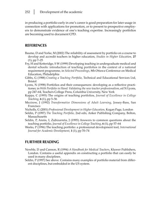 252   l     Development of the academic


in producing a portfolio early in one’s career is good preparation for later usage in
connection with applications for promotion, or to present to prospective employ-
ers to demonstrate evidence of one’s teaching expertise. Increasingly portfolios
are becoming used to document CPD.


REFERENCES
Baume, D and Yorke, M (2002) The reliability of assessment by portfolio on a course to
  develop and accredit teachers in higher education, Studies in Higher Education, 27
  (1), pp 7–25
Fry, H and Ketteridge, S W (1999) Developing teaching in undergraduate medical and
  dental schools: introduction of teaching portfolios in the context of a national
  requirement programme, in Selected Proceedings, 8th Ottawa Conference on Medical
  Education, Philadelphia
Gibbs, G (1988) Creating a Teaching Portfolio, Technical and Educational Services Ltd,
  Bristol
Lyons, N (1998) Portfolios and their consequences: developing as a reflective practi-
  tioner, in With Portfolio in Hand: Validating the new teacher professionalism, ed N Lyons,
  pp 247–64, Teachers College Press, Columbia University, New York
Kappa, C (1995) The origins of teaching portfolios, Journal of Excellence in College
  Teaching, 6 (1), pp 5–56
Mezirow, J (1992) Transformative Dimensions of Adult Learning, Jossey-Bass, San
  Francisco
Nicholls, G (2001) Professional Development in Higher Education, Kogan Page, London
Seldin, P (1997) The Teaching Portfolio, 2nd edn, Anker Publishing Company, Bolton,
  Massachusetts
Seldin, P, Annis, I, Zubizarreta, J (1995) Answers to common questions about the
  teaching portfolio, Journal of Excellence in College Teaching, 6 (1), pp 57–64
Weeks, P (1996) The teaching portfolio: a professional development tool, International
  Journal for Academic Development, 1 (1), pp 70–74


FURTHER READING
Newble, D and Cannon, R (1994) A Handbook for Medical Teachers, Kluwer Publishers,
  London. Contains a useful appendix on constructing a portfolio that can easily be
  used in many disciplines.
Seldin, P (1997) See above. Contains many examples of portfolio material from differ-
  ent disciplines, but embedded in the US system.
 