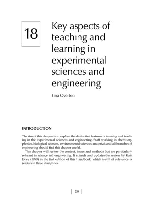 Key aspects of
 18                    teaching and
                       learning in
                       experimental
                       sciences and
                       engineering
                       Tina Overton




INTRODUCTION

The aim of this chapter is to explore the distinctive features of learning and teach-
ing in the experimental sciences and engineering. Staff working in chemistry,
physics, biological sciences, environmental sciences, materials and all branches of
engineering should find this chapter useful.
   This chapter will review the context, issues and methods that are particularly
relevant in science and engineering. It extends and updates the review by Kate
Exley (1999) in the first edition of this Handbook, which is still of relevance to
readers in these disciplines.




                                        255
 