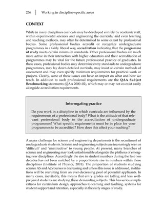 256    l    Working in discipline-specific areas


CONTEXT

While in many disciplines curricula may be developed entirely by academic staff,
within experimental sciences and engineering the curricula, and even learning
and teaching methods, may often be determined to some extent by professional
bodies. Some professional bodies accredit or recognize undergraduate
programmes in a fairly liberal way, accreditation indicating that the programme
of study meets certain minimum standards. Other professional bodies are much
more active in their interaction with higher education and their accreditation of
programmes may be vital for the future professional practice of graduates. In
these cases, professional bodies may determine entry standards to undergraduate
programmes, may lay down detailed curricula, may insist on certain methods of
assessment and may even specify minimum requirements for practical work or
projects. Clearly, some of these issues can have an impact on what and how we
teach. In addition to such professional requirements are the QAA Subject
Benchmarking statements (QAA 2000–02), which may or may not co-exist easily
alongside accreditation requirements.



                             Interrogating practice

      Do you work in a discipline in which curricula are influenced by the
      requirements of a professional body? What is the attitude of that rele-
      vant professional body to the accreditation of undergraduate
      programmes? What specific requirements must be in place for your
      programmes to be accredited? How does this affect your teaching?


A major challenge for science and engineering departments is the recruitment of
undergraduate students. Science and engineering subjects are increasingly seen as
‘difficult’ and ‘unattractive’ to young people. At present, many branches of
science and engineering may look unfashionable alongside the plethora of emerg-
ing new disciplines. Accordingly the rise in student numbers during the last two
decades has not been matched by a proportionate rise in numbers within these
disciplines (Institute of Physics, 2001). The proportion of students studying
science AS and A2 courses is decreasing and unless this issue is addressed, institu-
tions will be recruiting from an ever-decreasing pool of potential applicants. In
many cases, inevitably, this means that entry grades are falling and less well-
prepared students are studying these demanding subjects. This has serious impli-
cations for curriculum design, approaches to learning and teaching, systems for
student support and retention, especially in the early stages of study.
 