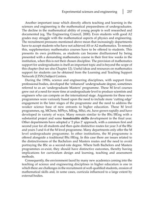 Experimental sciences and engineering         l   257


   Another important issue which directly affects teaching and learning in the
sciences and engineering is the mathematical preparedness of undergraduates.
The decline in the mathematical ability of young people is well researched and
documented (eg, The Engineering Council, 2000). Even students with good A2
grades may struggle with the mathematical aspects of physics and engineering.
The recruitment pressures mentioned above mean that increasingly departments
have to accept students who have not achieved AS or A2 mathematics. To remedy
this, supplementary mathematics courses have to be offered to students. This
presents its own problems, as students can become disillusioned by being
presented with a demanding mathematics course in their first few weeks in the
institution, when this is not their chosen discipline. The provision of mathematics
support for undergraduates is itself an important topic and is beyond the scope of
this chapter (but see also Chapter 12). Useful ideas and resources on mathematics
support for students can be obtained from the Learning and Teaching Support
Network (LTSN) Subject Centres.
   During the 1990s, science and engineering disciplines, with support from
professional bodies, developed the ‘enhanced’ undergraduate degree, sometimes
referred to as an ‘undergraduate Masters’ programme. These M level courses
grew out of a need for more time at undergraduate level to produce scientists and
engineers who can compete on the international stage. Arguments for these new
programmes were variously based upon the need to include more ‘cutting edge’
engagement in the later stages of the programme and the need to address the
weaker science base of new entrants to higher education. These M level
programmes, eg, MChem, MPhys, MEng, MSci, etc, have grown rapidly and have
developed in variety of ways. Many remain similar to the BSc/BEng with a
substantial project and some transferable skills development in the final year.
Other departments have adopted a ‘2 plus 2’ approach, with a common first and
second year for all students and then quite distinctive routes for year 3 of the BSc
and years 3 and 4 of the M level programme. Many departments only offer the M
level undergraduate programme. In other institutions, the M programme is
offered alongside a traditional BSc/BEng. In this case there are issues related to
the distinctiveness of the Bachelors and Masters routes and the need to avoid
portraying the BSc as a second-rate degree. Where both Bachelors and Masters
programmes co-exist, they should have distinctive outcomes, thereby having
implications for curriculum design and learning, teaching and assessment
methods.
   Consequently, the environment faced by many new academics coming into the
teaching of science and engineering disciplines in higher education is one in
which there are challenges in the recruitment of well-qualified students, erosion of
mathematical skills and, in some cases, curricula influenced to a large extent by
external bodies.
 