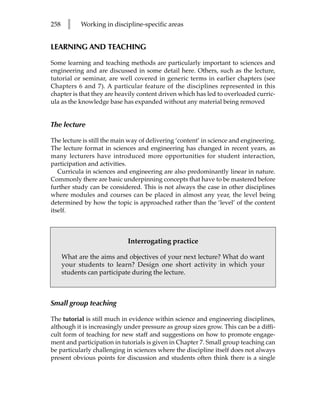 258    l    Working in discipline-specific areas


LEARNING AND TEACHING

Some learning and teaching methods are particularly important to sciences and
engineering and are discussed in some detail here. Others, such as the lecture,
tutorial or seminar, are well covered in generic terms in earlier chapters (see
Chapters 6 and 7). A particular feature of the disciplines represented in this
chapter is that they are heavily content driven which has led to overloaded curric-
ula as the knowledge base has expanded without any material being removed


The lecture

The lecture is still the main way of delivering ‘content’ in science and engineering.
The lecture format in sciences and engineering has changed in recent years, as
many lecturers have introduced more opportunities for student interaction,
participation and activities.
   Curricula in sciences and engineering are also predominantly linear in nature.
Commonly there are basic underpinning concepts that have to be mastered before
further study can be considered. This is not always the case in other disciplines
where modules and courses can be placed in almost any year, the level being
determined by how the topic is approached rather than the ‘level’ of the content
itself.



                             Interrogating practice

      What are the aims and objectives of your next lecture? What do want
      your students to learn? Design one short activity in which your
      students can participate during the lecture.



Small group teaching

The tutorial is still much in evidence within science and engineering disciplines,
although it is increasingly under pressure as group sizes grow. This can be a diffi-
cult form of teaching for new staff and suggestions on how to promote engage-
ment and participation in tutorials is given in Chapter 7. Small group teaching can
be particularly challenging in sciences where the discipline itself does not always
present obvious points for discussion and students often think there is a single
 