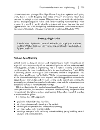 Experimental sciences and engineering         l   259


correct answer to a given problem. If problem-solving is an aspect of small group
work, then it is worth designing open-ended or ‘fuzzy’ problems to which there
may not be a single correct answer. This provides opportunities for students to
discuss multiple responses rather than simply working out where they ‘went
wrong’. It is worth trying to identify problems and topics that provide such
opportunities. This is not always easy and there are several publications related to
this issue which may be of interest (eg, Garratt, Overton and Threlfall, 1999).



                            Interrogating Practice

    List the aims of your next tutorial. What do you hope your students
    will learn? What strategies will you use to promote active participation
    by your students?



Problem-based learning

Whilst much teaching in science and engineering is fairly conventional in
approach, there are some significant new developments, such as problem-based
learning (PBL), notably in engineering. PBL is a style of learning in which the
problems act as the context and driving force for learning (Boud and Feletti, 1998).
All learning of new knowledge is done within the context of the problems. PBL
differs from ‘problem solving’ in that in PBL the problems are encountered before
all the relevant knowledge has been acquired and solving problems results in the
acquisition of knowledge and problem-solving skills. In problem-solving, the
knowledge acquisition has usually already taken place and the problems serve as
a means to explore or enhance that knowledge.
   PBL is well established in medical education (Chapter 23). It has spread across
other practice-based, health-related disciplines and is now being adopted in other
‘professional’ disciplines such as engineering. It has also extended to other
science-based disciplines.
   It is claimed that a PBL approach:

•   produces better-motivated students;
•   develops a deeper understanding of the subject;
•   encourages independent and collaborative learning;
•   develops higher order cognitive skills;
•   develops a range of skills including problem-solving, group working, critical
    analysis and communication.
 