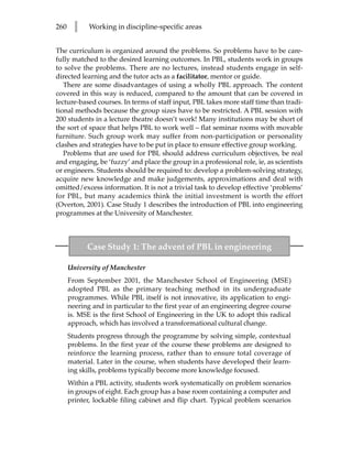 260     l    Working in discipline-specific areas


The curriculum is organized around the problems. So problems have to be care-
fully matched to the desired learning outcomes. In PBL, students work in groups
to solve the problems. There are no lectures, instead students engage in self-
directed learning and the tutor acts as a facilitator, mentor or guide.
   There are some disadvantages of using a wholly PBL approach. The content
covered in this way is reduced, compared to the amount that can be covered in
lecture-based courses. In terms of staff input, PBL takes more staff time than tradi-
tional methods because the group sizes have to be restricted. A PBL session with
200 students in a lecture theatre doesn’t work! Many institutions may be short of
the sort of space that helps PBL to work well – flat seminar rooms with movable
furniture. Such group work may suffer from non-participation or personality
clashes and strategies have to be put in place to ensure effective group working.
   Problems that are used for PBL should address curriculum objectives, be real
and engaging, be ‘fuzzy’ and place the group in a professional role, ie, as scientists
or engineers. Students should be required to: develop a problem-solving strategy,
acquire new knowledge and make judgements, approximations and deal with
omitted/excess information. It is not a trivial task to develop effective ‘problems’
for PBL, but many academics think the initial investment is worth the effort
(Overton, 2001). Case Study 1 describes the introduction of PBL into engineering
programmes at the University of Manchester.



            Case Study 1: The advent of PBL in engineering

      University of Manchester
      From September 2001, the Manchester School of Engineering (MSE)
      adopted PBL as the primary teaching method in its undergraduate
      programmes. While PBL itself is not innovative, its application to engi-
      neering and in particular to the first year of an engineering degree course
      is. MSE is the first School of Engineering in the UK to adopt this radical
      approach, which has involved a transformational cultural change.
      Students progress through the programme by solving simple, contextual
      problems. In the first year of the course these problems are designed to
      reinforce the learning process, rather than to ensure total coverage of
      material. Later in the course, when students have developed their learn-
      ing skills, problems typically become more knowledge focused.
      Within a PBL activity, students work systematically on problem scenarios
      in groups of eight. Each group has a base room containing a computer and
      printer, lockable filing cabinet and flip chart. Typical problem scenarios
 