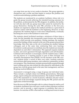 Experimental sciences and engineering          l      261


can range from one day to two weeks in duration. The group appoints a
chairperson and a scribe and then begins to analyse the problem and
works towards defining a problem statement.
The students are monitored by an academic facilitator whose role is to
guide the group towards achieving the intended learning outcomes for
the problem, as determined by the PBL designers. In addition, the facilita-
tor will also deal with any group issues that cannot be resolved by the
group themselves. During the early PBL activities in the first year,
students are required to adapt to the method and there is a great deal of
intensive contact with the facilitator at the beginning, However, as time
progresses the students begin to work more independently, eventually
becoming less aware of the facilitator in most cases.
The students attend facilitated meetings a minimum of three times a
week, but the timetable also incorporates expert forums and workshop
sessions, which provide extra guidance. During meetings, the students
present the findings of their research to the rest of the group and pool their
knowledge. Here they take on the role of teaching one another, helping
colleagues and at the same time reinforcing their own learning.
Everybody is under pressure to contribute since the students are mutually
dependent on each other’s information. This approach requires students
to plan, and reach agreement through negotiation and self-discipline.
Continual self-evaluation is encouraged, and the students keep a reflec-
tive log known as a learning journal as part of their Personal and
Academic Development Plan (PADP). For the duration of the PBL exer-
cise, students keeps a record of their own notes, teaching materials
received from other group members, and a reflective commentary on their
own progress. This commentary includes personal skills acquired through
team working and may also include the roles played by individuals in the
group, how well the group stuck to the task, time management, and how
the group resolved differences.
Assessment is managed using a range of group and individual tasks.
These include a multiple choice test (MCQ), presentations, Web-page
design, report writing test and demonstrations. The students’ PADP forms
part of the assessment as a record of process, reflection and peer assess-
ment, and of the knowledge acquired during the PBL period and the
application of that knowledge.
Since the move to PBL has brought with it a culture change for staff as well
as students, facilitators have met once a week to share experience and best
practice, and to provide a rapid response to problems that arise in
sessions. An outcome of PBL is that staff are working much more in teams
 