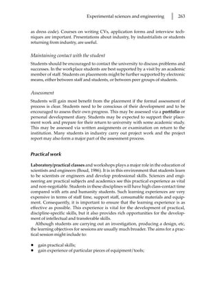 Experimental sciences and engineering         l   263


as dress code). Courses on writing CVs, application forms and interview tech-
niques are important. Presentations about industry, by industrialists or students
returning from industry, are useful.


Maintaining contact with the student
Students should be encouraged to contact the university to discuss problems and
successes. In the workplace students are best supported by a visit by an academic
member of staff. Students on placements might be further supported by electronic
means, either between staff and students, or between peer groups of students.


Assessment
Students will gain most benefit from the placement if the formal assessment of
process is clear. Students need to be conscious of their development and to be
encouraged to assess their own progress. This may be assessed via a portfolio or
personal development diary. Students may be expected to support their place-
ment work and prepare for their return to university with some academic study.
This may be assessed via written assignments or examination on return to the
institution. Many students in industry carry out project work and the project
report may also form a major part of the assessment process.


Practical work

Laboratory/practical classes and workshops plays a major role in the education of
scientists and engineers (Boud, 1986). It is in this environment that students learn
to be scientists or engineers and develop professional skills. Sciences and engi-
neering are practical subjects and academics see this practical experience as vital
and non-negotiable. Students in these disciplines will have high class-contact time
compared with arts and humanity students. Such learning experiences are very
expensive in terms of staff time, support staff, consumable materials and equip-
ment. Consequently, it is important to ensure that the learning experience is as
effective as possible. This experience is vital for the development of practical,
discipline-specific skills, but it also provides rich opportunities for the develop-
ment of intellectual and transferable skills.
   Although students are carrying out an investigation, producing a design, etc,
the learning objectives for sessions are usually much broader. The aims for a prac-
tical session might include to:

•   gain practical skills;
•   gain experience of particular pieces of equipment/tools;
 