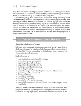 12   l     Development of practice


pole. Associationism, a third pole, centres on the idea of forming associations
between stimuli and responses. Pavlov and Skinner belong to this pole. Further
details of such theories may be found in Richardson (1985).
   Lave and Wenger (eg 1991) are associated with a social theory of learning called
situated learning. Situated learning focuses on understanding knowledge and
learning in context, and emphasizes that the learner engages with others to
develop/create collective understanding as part of a community of practice. Their
view of learning is thus relational, and rejects, or at least downplays, the impor-
tance of the continuous reformation and transformation of the schemata of indi-
viduals. Supporters of situated learning view learning as a social practice and
consider new knowledge can be generated from practice. The latter perspective is
a view also shared by others.


               Case Study 1: Lecturers’ views of learning

     Queen Mary, University of London
     Below are some statements about student learning. We have used these to
     challenge attitudes of new staff and help them unpack their perceptions of
     learning. Staff (during a workshop in the induction phase) are asked for
     their reaction to each statement.
     Student learning is:
     •   quantitative increase in factual knowledge;
     •   memorization and reproduction;
     •   applying and using knowledge.
     •   acquisition of skills and methods;
     •   making sense and understanding;
     •   abstracting meaning;
     •   understanding or comprehending the world in a different way;
     •   performing well in assessment;
     •   solving problems;
     •   developing creativity;
     •   extending imagination;
     •   developing an analytical approach;
     •   changing within oneself as a consequence of understanding the world
         differently.
     We asked staff to think about their own views, to discuss them with their
     neighbours and then to participate in a whole group discussion. Initially,
     discussion usually highlighted differences between disciplines in the
 