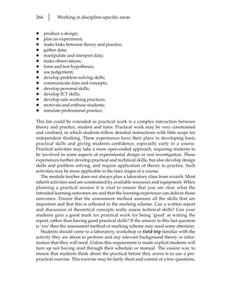 264    l    Working in discipline-specific areas


•     produce a design;
•     plan an experiment;
•     make links between theory and practice;
•     gather data;
•     manipulate and interpret data;
•     make observations;
•     form and test hypotheses;
•     use judgement;
•     develop problem-solving skills;
•     communicate data and concepts;
•     develop personal skills;
•     develop ICT skills;
•     develop safe working practices;
•     motivate and enthuse students;
•     simulate professional practice.

This list could be extended as practical work is a complex interaction between
theory and practice, student and tutor. Practical work may be very constrained
and confined, in which students follow detailed instructions with little scope for
independent thinking. These experiences have their place in developing basic
practical skills and giving students confidence, especially early in a course.
Practical activities may take a more open-ended approach, requiring students to
be involved in some aspects of experimental design or real investigation. These
experiences further develop practical and technical skills, but also develop design
skills and problem solving, and require application of theory to practice. Such
activities may be more applicable in the later stages of a course.
   The module teacher does not always plan a laboratory class from scratch. Most
inherit activities and are constrained by available resources and equipment. When
planning a practical session it is vital to ensure that you are clear what the
intended learning outcomes are and that the learning experience can deliver those
outcomes. Ensure that the assessment method assesses all the skills that are
important and that this is reflected in the marking scheme. Can a written report
and discussion of theoretical concepts really assess technical skills? Can your
students gain a good mark for practical work for being ‘good’ at writing the
report, rather than having good practical skills? If the answer to this last question
is ‘yes’ then the assessment method or marking scheme may need some attention.
   Students should come to a laboratory, workshop or field trip familiar with the
activity they are about to perform and any relevant background theory or infor-
mation that they will need. Unless this requirement is made explicit students will
turn up not having read through their schedule or manual. The easiest way to
ensure that students think about the practical before they arrive is to use a pre-
practical exercise. This exercise may be fairly short and consist of a few questions,
 