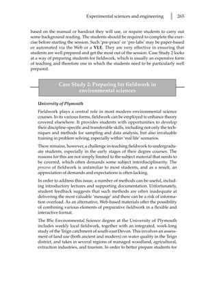 Experimental sciences and engineering           l      265


based on the manual or handout they will use, or require students to carry out
some background reading. The students should be required to complete the exer-
cise before starting the session. Such ‘pre-pracs’ or ‘pre-labs’ may be paper-based
or automated via the Web or a VLE. They are very effective in ensuring that
students are well prepared and get the most out of the session. Case Study 2 looks
at a way of preparing students for fieldwork, which is usually an expensive form
of teaching and therefore one in which the students need to be particularly well
prepared.


               Case Study 2: Preparing for fieldwork in
                       environmental sciences

   University of Plymouth
   Fieldwork plays a central role in most modern environmental science
   courses. In its various forms, fieldwork can be employed to enhance theory
   covered elsewhere. It provides students with opportunities to develop
   their discipline-specific and transferable skills, including not only the tech-
   niques and methods for sampling and data analysis, but also invaluable
   training in problem solving, especially within ‘real life’ scenarios.
   There remains, however, a challenge in teaching fieldwork to undergradu-
   ate students, especially in the early stages of their degree courses. The
   reasons for this are not simply limited to the subject material that needs to
   be covered, which often demands some subject interdisciplinarity. The
   process of fieldwork is unfamiliar to most students, and as a result, an
   appreciation of demands and expectations is often lacking.
   In order to address this issue, a number of methods can be useful, includ-
   ing introductory lectures and supporting documentation. Unfortunately,
   student feedback suggests that such methods are often inadequate at
   delivering the most valuable ‘message’ and there can be a risk of informa-
   tion overload. As an alternative, Web-based materials offer the possibility
   of combining various elements of preparative fieldwork in a flexible and
   interactive format.
   The BSc Environmental Science degree at the University of Plymouth
   includes weekly local fieldwork, together with an integrated, week-long
   study of the Teign catchment of south-east Devon. This involves an assess-
   ment of land use (both ancient and modern) on water quality in the Teign
   district, and takes in several regions of managed woodland, agricultural,
   extraction industries, and tourism. In order to better prepare students for
 