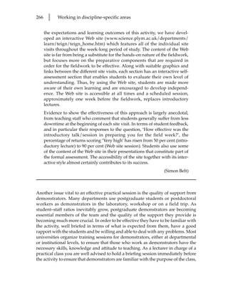 266     l    Working in discipline-specific areas


      the expectations and learning outcomes of this activity, we have devel-
      oped an interactive Web site (www.science.plym.ac.uk/departments/
      learn/teign/teign_home.htm) which features all of the individual site
      visits throughout the week-long period of study. The content of the Web
      site is far from being a substitute for the hands-on nature of the fieldwork,
      but focuses more on the preparative components that are required in
      order for the fieldwork to be effective. Along with suitable graphics and
      links between the different site visits, each section has an interactive self-
      assessment section that enables students to evaluate their own level of
      understanding. Thus, by using the Web site, students are made more
      aware of their own learning and are encouraged to develop independ-
      ence. The Web site is accessible at all times and a scheduled session,
      approximately one week before the fieldwork, replaces introductory
      lectures.
      Evidence to show the effectiveness of this approach is largely anecdotal,
      from teaching staff who comment that students generally suffer from less
      downtime at the beginning of each site visit. In terms of student feedback,
      and in particular their responses to the question, ‘How effective was the
      introductory talk/session in preparing you for the field week?’, the
      percentage of returns scoring ‘Very high’ has risen from 50 per cent (intro-
      ductory lecture) to 90 per cent (Web site session). Students also use some
      of the content of the Web site in their presentations that constitute part of
      the formal assessment. The accessibility of the site together with its inter-
      active style almost certainly contributes to its success.
                                                                      (Simon Belt)



Another issue vital to an effective practical session is the quality of support from
demonstrators. Many departments use postgraduate students or postdoctoral
workers as demonstrators in the laboratory, workshop or on a field trip. As
student–staff ratios inevitably grow, postgraduate demonstrators are becoming
essential members of the team and the quality of the support they provide is
becoming much more crucial. In order to be effective they have to be familiar with
the activity, well briefed in terms of what is expected from them, have a good
rapport with the students and be willing and able to deal with any problems. Most
universities organize training sessions for demonstrators, either at departmental
or institutional levels, to ensure that those who work as demonstrators have the
necessary skills, knowledge and attitude to teaching. As a lecturer in charge of a
practical class you are well advised to hold a briefing session immediately before
the activity to ensure that demonstrators are familiar with the purpose of the class,
 