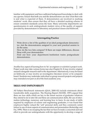 Experimental sciences and engineering          l   267


familiar with equipment and have sufficient background knowledge to deal with
any queries. Ensure that both you and the demonstrators are clear what their role
is and what is expected of them. If demonstrators are involved in marking
students’ work, then ensure that they all have a detailed marking scheme to
ensure consistent standards across the team. Many university departments use
questionnaires to seek undergraduate student views of the quality of support
provided by demonstrators in laboratory and practical classes and fieldwork.



                             Interrogating Practice

    Write down a list of the qualities of an ideal postgraduate demonstra-
    tor. Ask the demonstrators assigned to your next practical session to
    do the same.
    How do the two lists compare? If there are major differences, discuss
    these with your demonstrator.
    Find out how your department/institution trains postgraduate
    demonstrators.



Another key aspect of learning how to ‘be’ an engineer or scientist is project work.
Project work may take various forms (see also Chapter 8). It may involve original
research alongside research staff in the department. Alternatively, it may be based
on fieldwork, or may involve an investigative literature review or be computer
based. Students may undertake individual or group research projects and projects
may extended over part or all of the final academic year,


SKILLS AND EMPLOYABILITY

All Subject Benchmark statements (QAA, 2000–02) include statements about
transferable skills acquisition. The Dearing Report (NCIHE, 1997) argued that
there are four skills which are key to the future success of graduates whatever
they intend to do in later life and these are communication skills, the use of infor-
mation technology, numeracy and learning how to learn. In one study of skills
required by employers of science and engineering graduates, it was found that
employers highly valued the ‘soft’ personal skills and they commonly noted
failure in one of more aspects of communication and presentation (Ketteridge and
Fry, 1999). There is no escaping the fact that we have to make a concerted and real
effort to provide our undergraduates with the opportunity to develop a range of
 