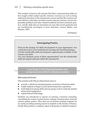 270       l      Working in discipline-specific areas


      This module is based on the premise that these communication skills are
      best taught within subject-specific intensive exercises (as well as being
      reinforced elsewhere in the mainstream course) and that the exercises are
      most effective when they are built around a relevant scenario, and involve
      plausible problems and tasks. Student feedback has been extremely posi-
      tive, and the skills that are developed are ones that recent graduates feel
      are insufficiently developed in most chemistry courses (Bailey and
      Shinton, 1999).
                                                                       (Pat Bailey)




                                 Interrogating Practice

      Find out the strategy for skills development in your department. You
      could also look at your institutional Learning and Teaching Strategy.
      List the transferable skills development opportunities available in the
      courses you teach.
      Are your students aware of these opportunities? Are the transferable
      skills developed reflected within the assessment?




                    Case Study 4: Developing business and
                   entrepreneurial skills for physics students

      University of Leicester
      This module in the Physics Department aims to:
      •       provide a vehicle for introducing basic awareness of business skills;
      •       enable students to begin to learn about business by experience;
      •       teach high-level group skills and use group work to motivate student
              interest and engagement;
      •       exploit Internet technology.
      Students are introduced to aspects of running a business including:
      researching the market, market sectors, making a business plan, financial
      control, quality matters. They then run an Internet training company for
      six weeks providing training courses to students in the Faculty of Science.
      Finally they produce a company report with groups of students responsi-
 
