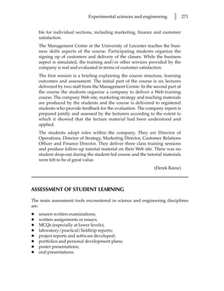 Experimental sciences and engineering       l      271


    ble for individual sections, including marketing, finance and customer
    satisfaction.
    The Management Centre at the University of Leicester teaches the busi-
    ness skills aspects of the course. Participating students organize the
    signing up of customers and delivery of the classes. While the business
    aspect is simulated, the training and/or other services provided by the
    company is real and evaluated in terms of customer satisfaction.
    The first session is a briefing explaining the course structure, learning
    outcomes and assessment. The initial part of the course is six lectures
    delivered by two staff from the Management Centre. In the second part of
    the course the students organize a company to deliver a Web-training
    course. The company Web site, marketing strategy and teaching materials
    are produced by the students and the course is delivered to registered
    students who provide feedback for the evaluation. The company report is
    prepared jointly and assessed by the lecturers according to the extent to
    which it showed that the lecture material had been understood and
    applied.
    The students adopt roles within the company. They are Director of
    Operations, Director of Strategy, Marketing Director, Customer Relations
    Officer and Finance Director. They deliver three class training sessions
    and produce follow-up tutorial material on their Web site. There was no
    student drop-out during the student-led course and the tutorial materials
    were felt to be of great value.
                                                               (Derek Raine)



ASSESSMENT OF STUDENT LEARNING

The main assessment tools encountered in science and engineering disciplines
are:
•   unseen written examinations;
•   written assignments or essays;
•   MCQs (especially at lower levels);
•   laboratory/practical/fieldtrip reports;
•   project reports and software developed;
•   portfolios and personal development plans;
•   poster presentations;
•   oral presentations.
 