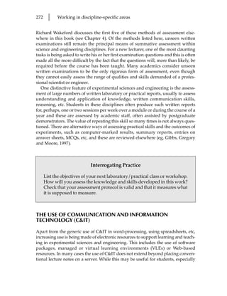 272     l   Working in discipline-specific areas


Richard Wakeford discusses the first five of these methods of assessment else-
where in this book (see Chapter 4). Of the methods listed here, unseen written
examinations still remain the principal means of summative assessment within
science and engineering disciplines. For a new lecturer, one of the most daunting
tasks is being asked to write his or her first examination questions and this is often
made all the more difficult by the fact that the questions will, more than likely, be
required before the course has been taught. Many academics consider unseen
written examinations to be the only rigorous form of assessment, even though
they cannot easily assess the range of qualities and skills demanded of a profes-
sional scientist or engineer.
   One distinctive feature of experimental sciences and engineering is the assess-
ment of large numbers of written laboratory or practical reports, usually to assess
understanding and application of knowledge, written communication skills,
reasoning, etc. Students in these disciplines often produce such written reports
for, perhaps, one or two sessions per week over a module or during the course of a
year and these are assessed by academic staff, often assisted by postgraduate
demonstrators. The value of repeating this skill so many times is not always ques-
tioned. There are alternative ways of assessing practical skills and the outcomes of
experiments, such as computer-marked results, summary reports, entries on
answer sheets, MCQs, etc, and these are reviewed elsewhere (eg, Gibbs, Gregory
and Moore, 1997).



                             Interrogating Practice

      List the objectives of your next laboratory/practical class or workshop.
      How will you assess the knowledge and skills developed in this work?
      Check that your assessment protocol is valid and that it measures what
      it is supposed to measure.



THE USE OF COMMUNICATION AND INFORMATION
TECHNOLOGY (CIT)

Apart from the generic use of CIT in word-processing, using spreadsheets, etc,
increasing use is being made of electronic resources to support learning and teach-
ing in experimental sciences and engineering. This includes the use of software
packages, managed or virtual learning environments (VLEs) or Web-based
resources. In many cases the use of CIT does not extend beyond placing conven-
tional lecture notes on a server. While this may be useful for students, especially
 